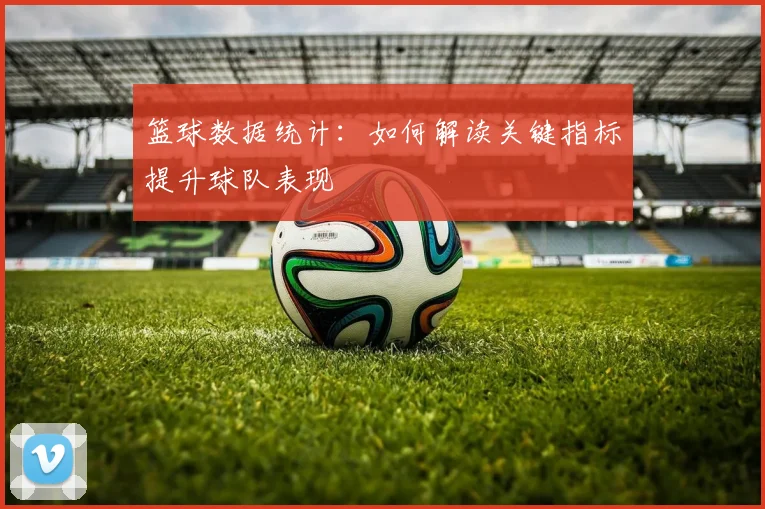 篮球数据统计:如何解读关键指标提升球队表现